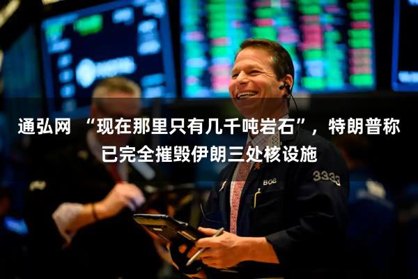 通弘网  “现在那里只有几千吨岩石”，特朗普称已完全摧毁伊朗三处核设施
