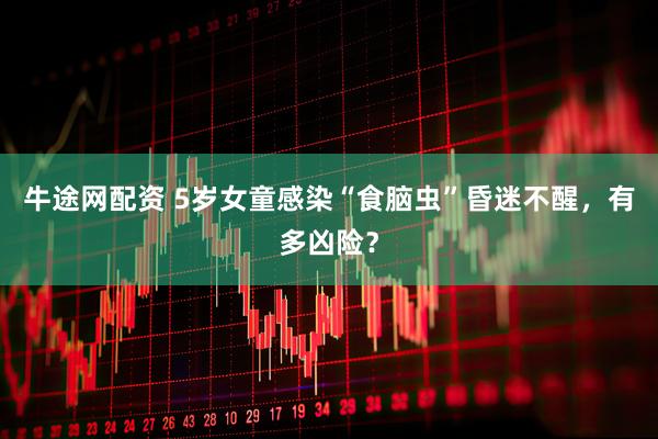 牛途网配资 5岁女童感染“食脑虫”昏迷不醒，有多凶险？