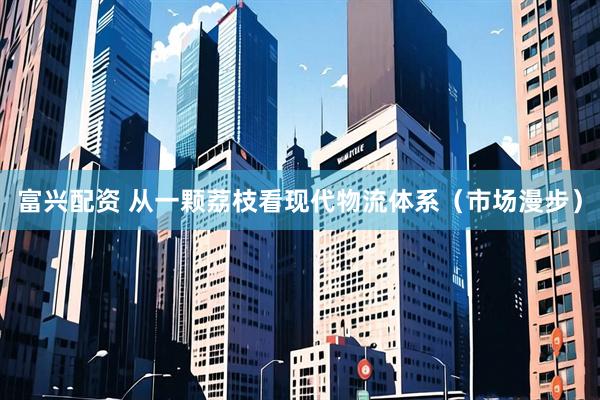 富兴配资 从一颗荔枝看现代物流体系（市场漫步）