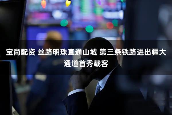 宝尚配资 丝路明珠直通山城 第三条铁路进出疆大通道首秀载客