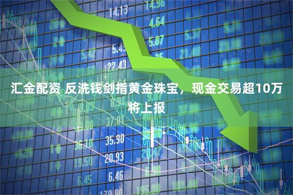 汇金配资 反洗钱剑指黄金珠宝，现金交易超10万将上报