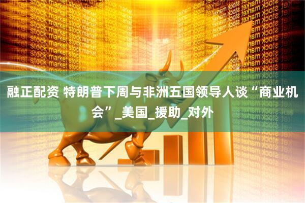融正配资 特朗普下周与非洲五国领导人谈“商业机会”_美国_援助_对外