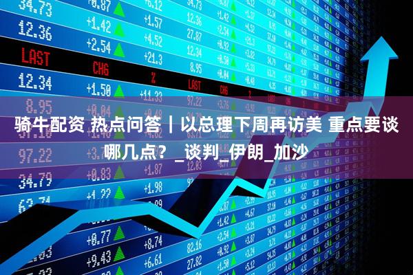 骑牛配资 热点问答｜以总理下周再访美 重点要谈哪几点？_谈判_伊朗_加沙