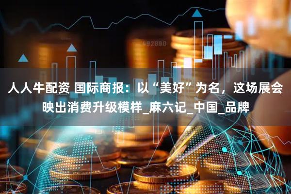 人人牛配资 国际商报：以“美好”为名，这场展会映出消费升级模样_麻六记_中国_品牌