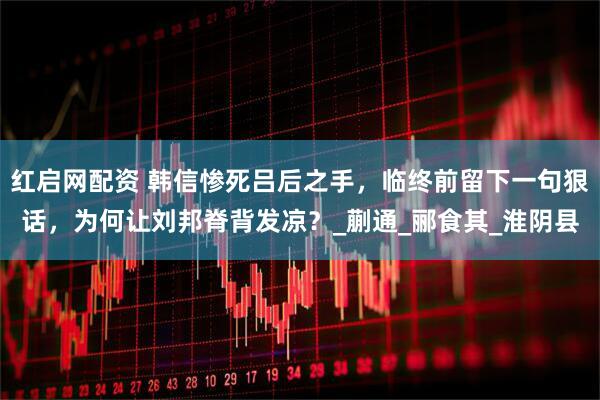 红启网配资 韩信惨死吕后之手，临终前留下一句狠话，为何让刘邦脊背发凉？_蒯通_郦食其_淮阴县