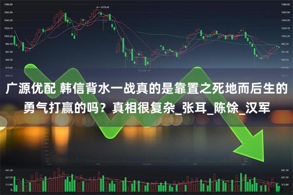 广源优配 韩信背水一战真的是靠置之死地而后生的勇气打赢的吗？真相很复杂_张耳_陈馀_汉军
