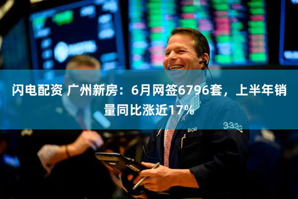闪电配资 广州新房：6月网签6796套，上半年销量同比涨近17%
