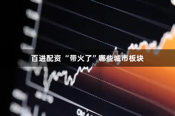 百进配资 “带火了”哪些城市板块