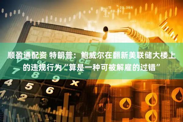 顺盈通配资 特朗普：鲍威尔在翻新美联储大楼上的违规行为“算是一种可被解雇的过错”
