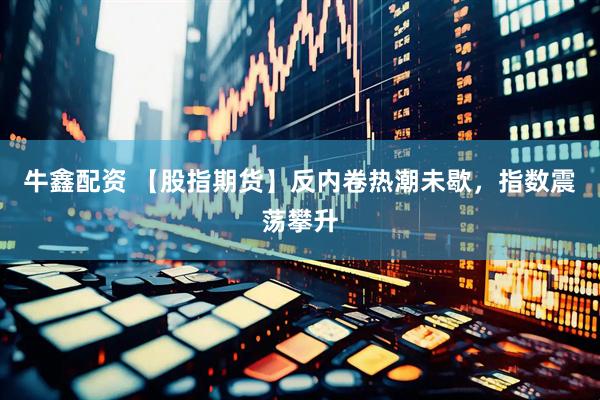 牛鑫配资 【股指期货】反内卷热潮未歇，指数震荡攀升