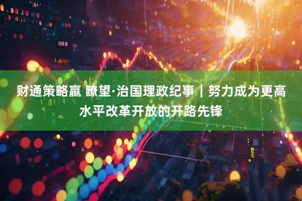 财通策略嬴 瞭望·治国理政纪事｜努力成为更高水平改革开放的开路先锋