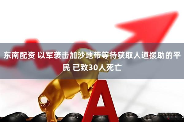 东南配资 以军袭击加沙地带等待获取人道援助的平民 已致30人死亡