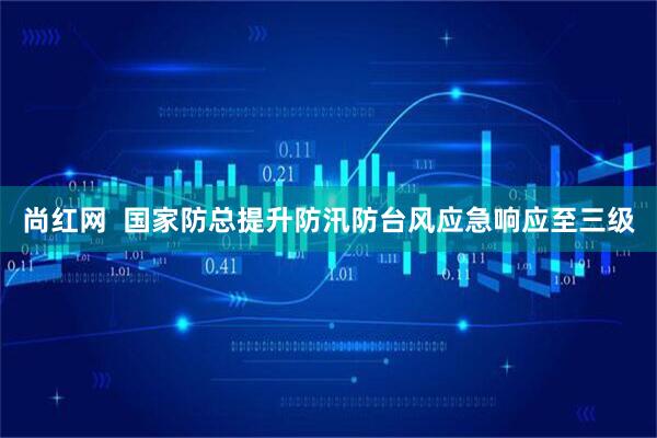 尚红网  国家防总提升防汛防台风应急响应至三级