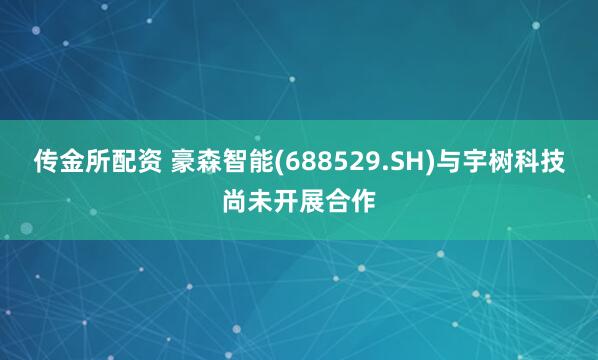 传金所配资 豪森智能(688529.SH)与宇树科技尚未开展合作