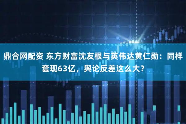 鼎合网配资 东方财富沈友根与英伟达黄仁勋：同样套现63亿，舆论反差这么大？