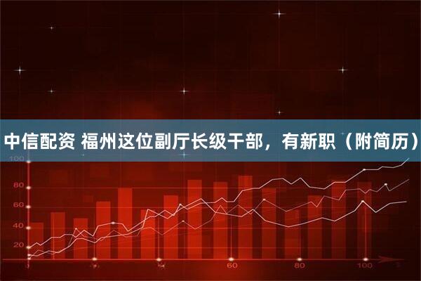 中信配资 福州这位副厅长级干部，有新职（附简历）
