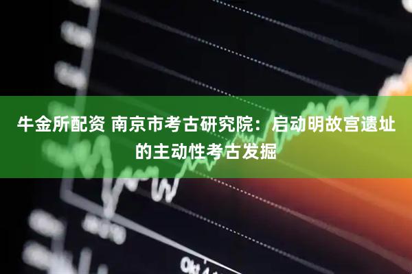 牛金所配资 南京市考古研究院：启动明故宫遗址的主动性考古发掘