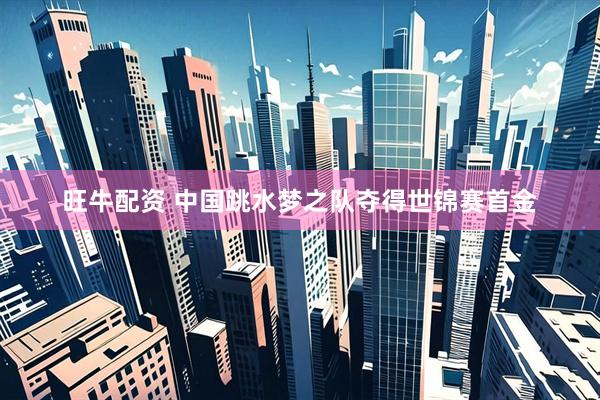 旺牛配资 中国跳水梦之队夺得世锦赛首金