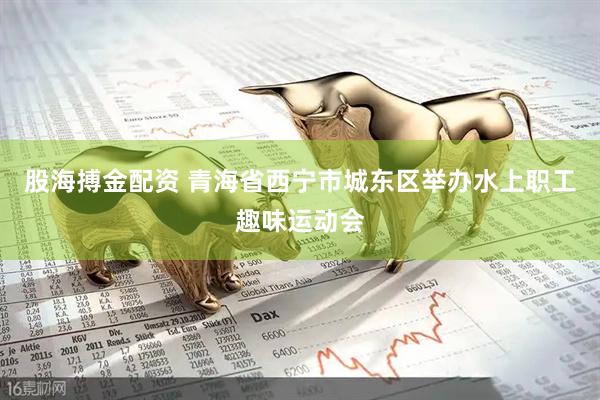 股海搏金配资 青海省西宁市城东区举办水上职工趣味运动会