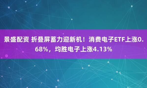 景盛配资 折叠屏蓄力迎新机！消费电子ETF上涨0.68%，均胜电子上涨4.13%