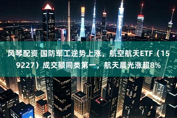 风琴配资 国防军工逆势上涨，航空航天ETF（159227）成交额同类第一，航天晨光涨超8%