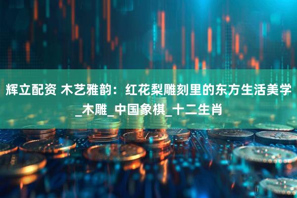 辉立配资 木艺雅韵：红花梨雕刻里的东方生活美学_木雕_中国象棋_十二生肖