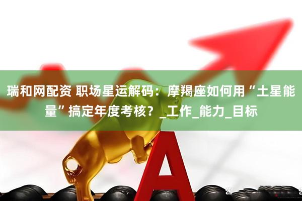 瑞和网配资 职场星运解码：摩羯座如何用“土星能量”搞定年度考核？_工作_能力_目标