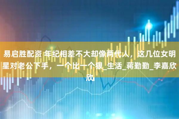 易启胜配资 年纪相差不大却像两代人，这几位女明星对老公下手，一个比一个狠_生活_蒋勤勤_李嘉欣