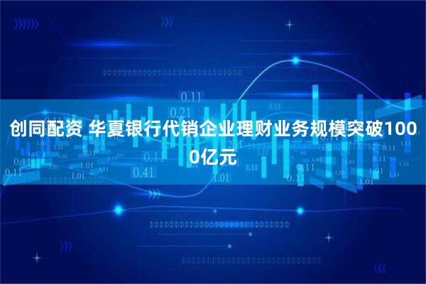 创同配资 华夏银行代销企业理财业务规模突破1000亿元
