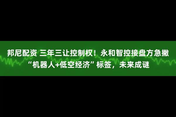 邦尼配资 三年三让控制权！永和智控接盘方急撇“机器人+低空经济”标签，未来成谜