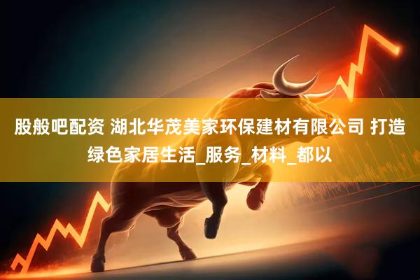 股般吧配资 湖北华茂美家环保建材有限公司 打造绿色家居生活_服务_材料_都以
