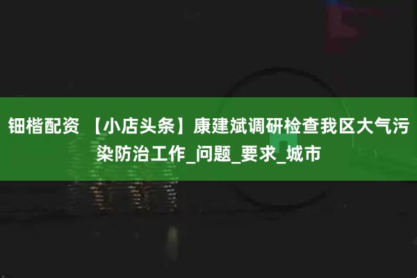 钿楷配资 【小店头条】康建斌调研检查我区大气污染防治工作_问题_要求_城市
