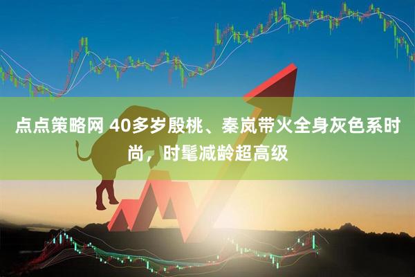 点点策略网 40多岁殷桃、秦岚带火全身灰色系时尚，时髦减龄超高级