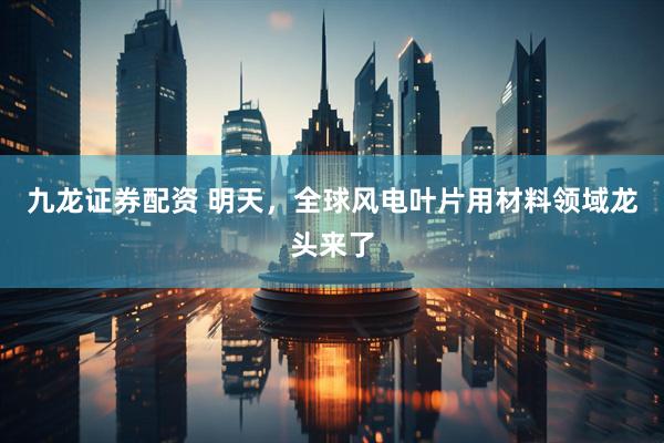 九龙证券配资 明天，全球风电叶片用材料领域龙头来了