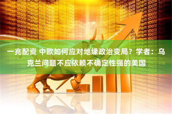 一兆配资 中欧如何应对地缘政治变局？学者：乌克兰问题不应依赖不确定性强的美国