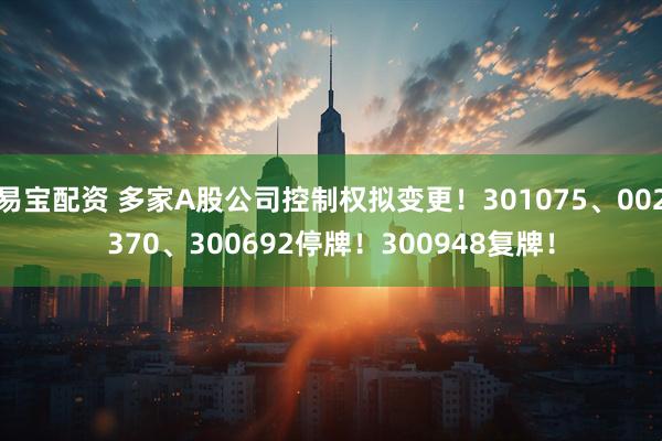 易宝配资 多家A股公司控制权拟变更！301075、002370、300692停牌！300948复牌！