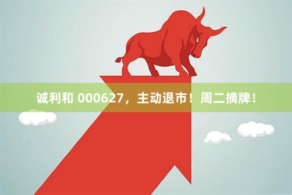 诚利和 000627，主动退市！周二摘牌！