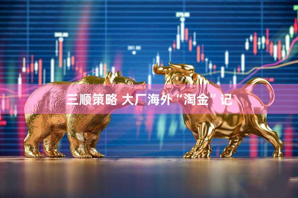 三顺策略 大厂海外“淘金”记