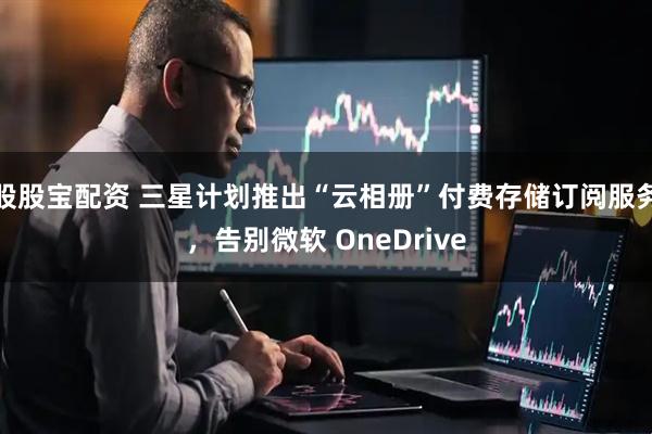 股股宝配资 三星计划推出“云相册”付费存储订阅服务，告别微软 OneDrive