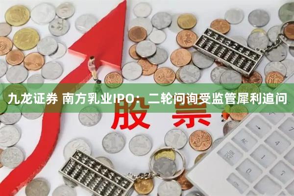 九龙证券 南方乳业IPO:二轮问询受监管犀利追问