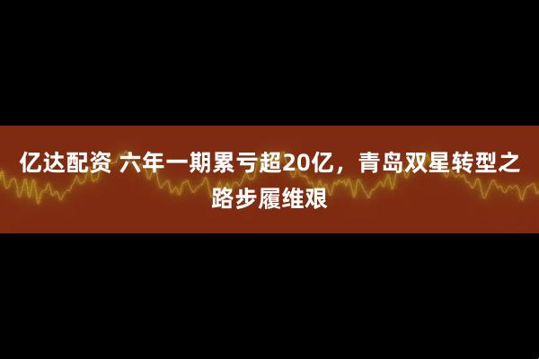 亿达配资 六年一期累亏超20亿,青岛双星转型之路步履维艰