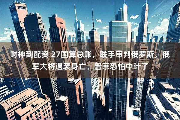 财神到配资 27国算总账,联手审判俄罗斯,俄军大将遇袭身亡,普京恐怕中计了