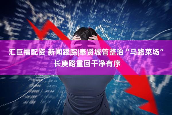 汇巨福配资 新闻跟踪|奉贤城管整治“马路菜场” 长庚路重回干净有序