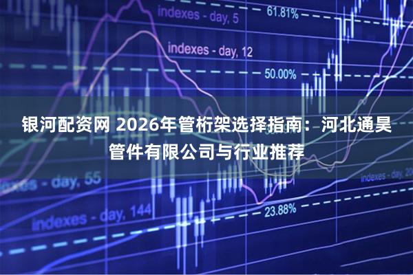 银河配资网 2026年管桁架选择指南:河北通昊管件有限公司与行业推荐